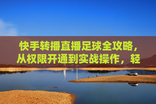 快手转播直播足球全攻略，从权限开通到实战操作，轻松掌握足球赛事直播技巧