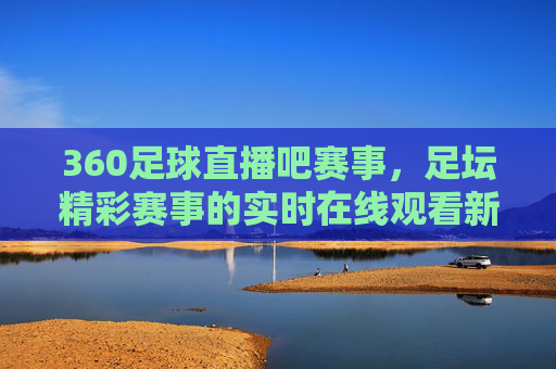 360足球直播吧赛事,足坛精彩赛事的实时在线观看新选择
