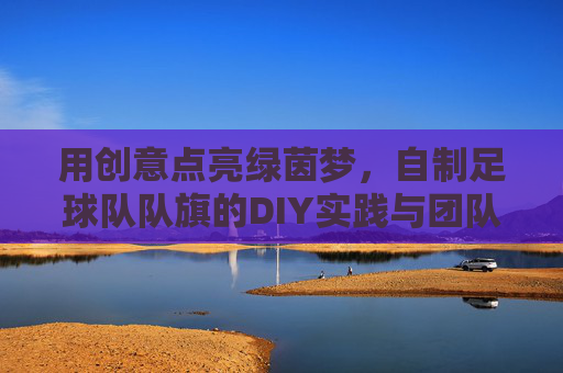 用创意点亮绿茵梦,自制足球队队旗的DIY实践与团队凝聚