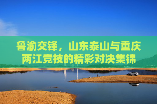 鲁渝交锋，山东泰山与重庆两江竞技的精彩对决集锦