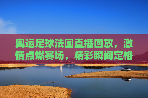 奥运足球法国直播回放，激情点燃赛场，精彩瞬间定格奥运记忆