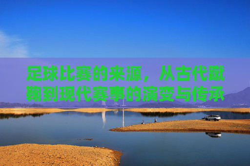 足球比赛的来源,从古代蹴鞠到现代赛事的演变与传承