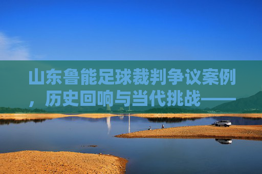 山东鲁能足球裁判争议案例，历史回响与当代挑战——聚焦判罚尺度与球队发展的影响，山东鲁能足球裁判争议案例，历史回响与当代挑战——聚焦判罚尺度与球队发展的影响