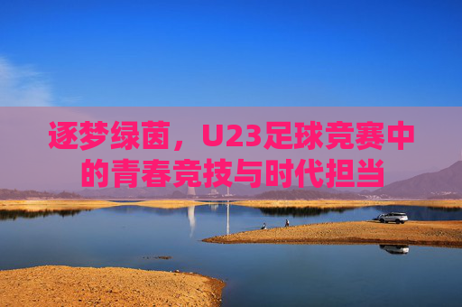 逐梦绿茵，U23足球竞赛中的青春竞技与时代担当