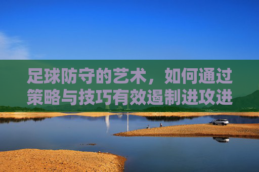 足球防守的艺术，如何通过策略与技巧有效遏制进攻进球，足球防守的艺术，策略与技巧如何有效遏制进攻进球