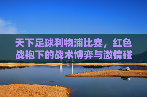 天下足球利物浦比赛，红色战袍下的战术博弈与激情碰撞