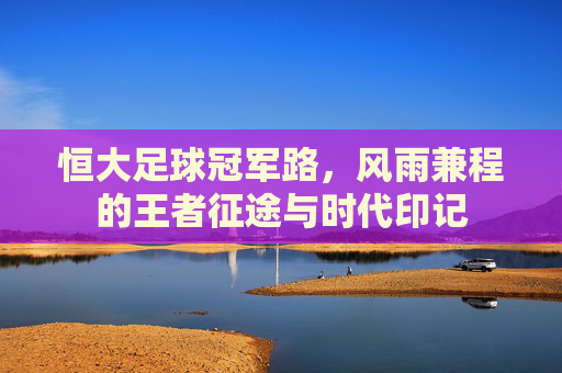 恒大足球冠军路，风雨兼程的王者征途与时代印记