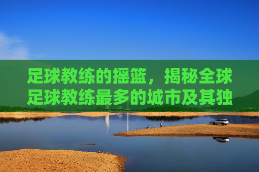 足球教练的摇篮,揭秘全球足球教练最多的城市及其独特魅力