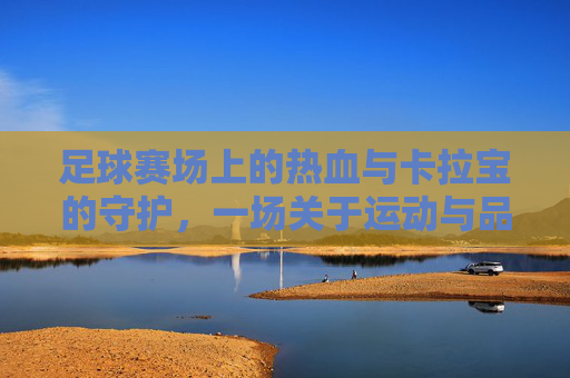足球赛场上的热血与卡拉宝的守护,一场关于运动与品牌的共鸣