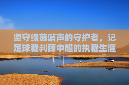坚守绿茵哨声的守护者，记足球裁判顾中超的执裁生涯与职业精神