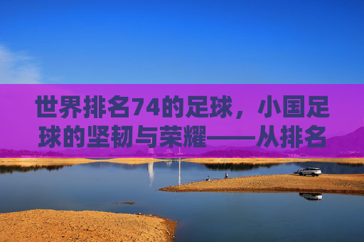 世界排名74的足球，小国足球的坚韧与荣耀——从排名看足球文化的传承与梦想