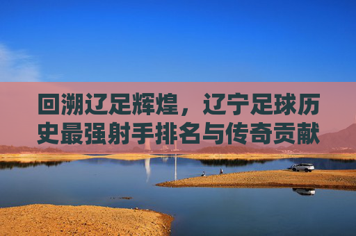 回溯辽足辉煌,辽宁足球历史最强射手排名与传奇贡献,回溯辽足辉煌,辽宁足球历史最强射手排名与传奇贡献