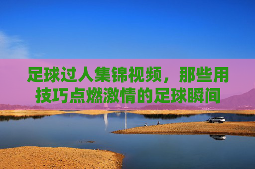足球过人集锦视频，那些用技巧点燃激情的足球瞬间