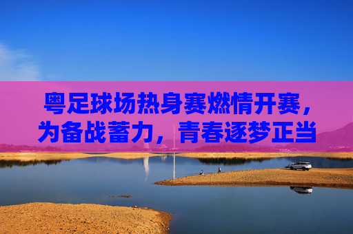 粤足球场热身赛燃情开赛,为备战蓄力,青春逐梦正当时