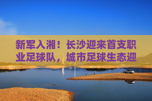 新军入湘!长沙迎来首支职业足球队,城市足球生态迎来破局之变,新军入湘!长沙迎来首支职业足球队,城市足球生态迎来破局之变