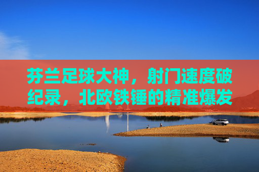芬兰足球大神,射门速度破纪录,北欧铁锤的精准爆发力