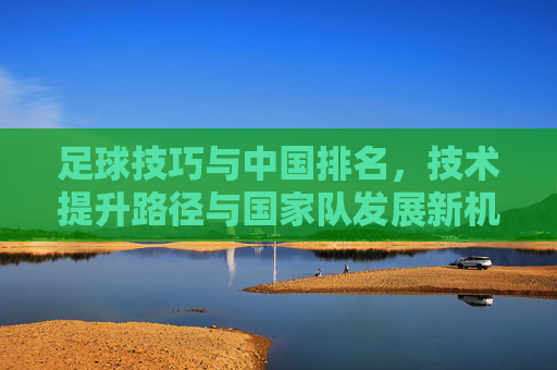 足球技巧与中国排名，技术提升路径与国家队发展新机遇