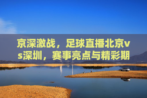 京深激战，足球直播北京vs深圳，赛事亮点与精彩期待，京深激战，足球直播北京vs深圳 赛事亮点与精彩期待