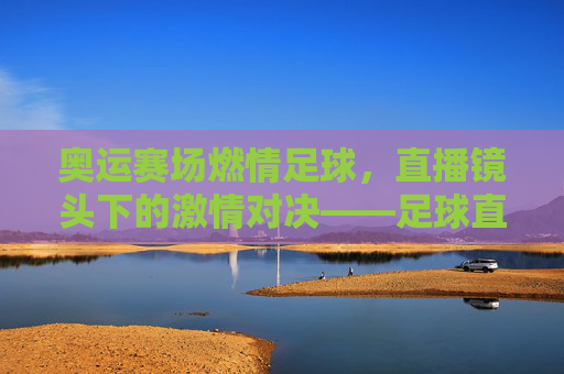 奥运赛场燃情足球,直播镜头下的激情对决——足球直播与奥运会的完美融合
