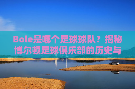 Bole是哪个足球球队?揭秘博尔顿足球俱乐部的历史与足球魅力,Bole是哪个足球球队?揭秘博尔顿足球俱乐部的历史与足球魅力
