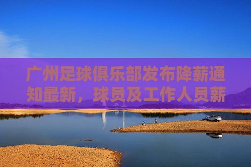 广州足球俱乐部发布降薪通知最新，球员及工作人员薪酬调整，为球队生存与发展寻求平衡，广州足球俱乐部发布降薪通知，球员及工作人员薪酬调整，为球队生存与发展寻求平衡