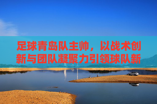 足球青岛队主帅，以战术创新与团队凝聚力引领球队新征程