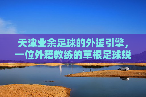 天津业余足球的外援引擎,一位外籍教练的草根足球蜕变记