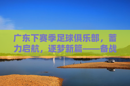 广东下赛季足球俱乐部，蓄力启航，逐梦新篇——备战与规划全解析