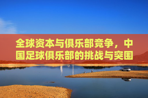全球资本与俱乐部竞争，中国足球俱乐部的挑战与突围路径，全球资本与俱乐部竞争，中国足球俱乐部的挑战与突围路径