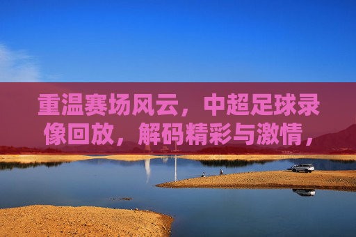 重温赛场风云,中超足球录像回放,解码精彩与激情,重温赛场风云,中超足球录像回放,解码精彩与激情