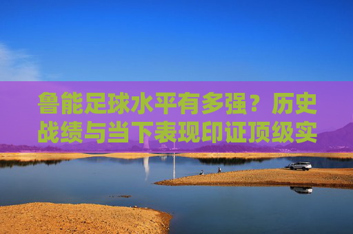 鲁能足球水平有多强？历史战绩与当下表现印证顶级实力，鲁能足球水平有多强？历史战绩与当下表现印证顶级实力