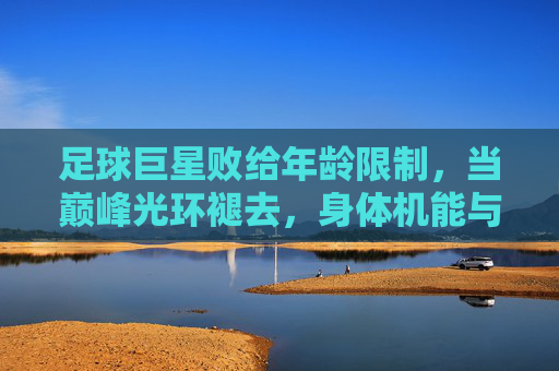 足球巨星败给年龄限制,当巅峰光环褪去,身体机能与战术适配的矛盾凸显,足球巨星败给年龄限制,巅峰光环褪去,身体机能与战术适配的矛盾凸显