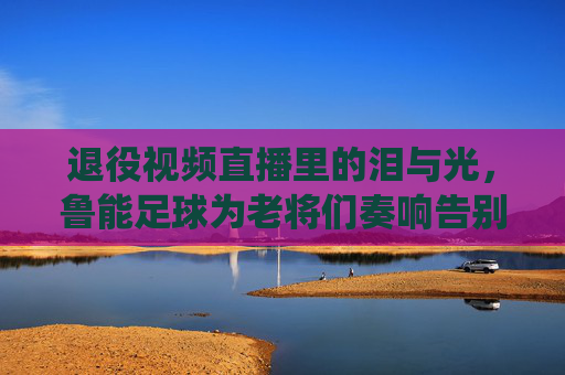退役视频直播里的泪与光,鲁能足球为老将们奏响告别曲,退役视频直播里的泪与光,鲁能足球为老将们奏响告别曲