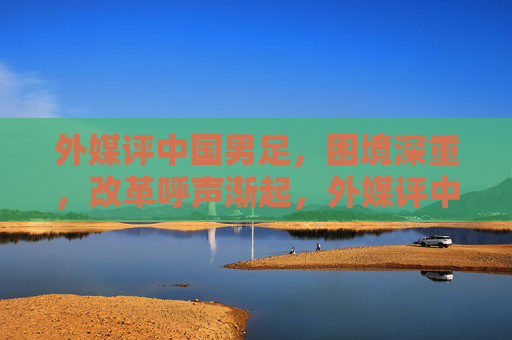 外媒评中国男足，困境深重，改革呼声渐起，外媒评中国男足，困境深重 改革呼声渐起