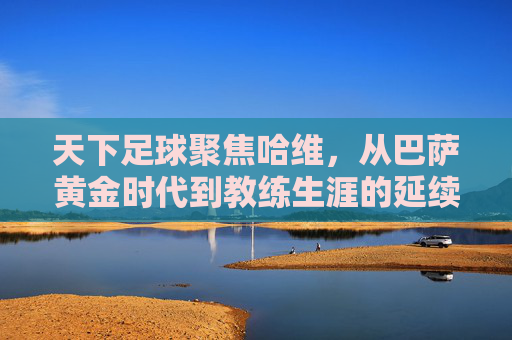天下足球聚焦哈维,从巴萨黄金时代到教练生涯的延续,他如今如何?天下足球聚焦哈维,从巴萨黄金时代到教练生涯,他如今如何?