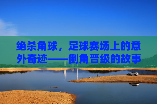 绝杀角球,足球赛场上的意外奇迹——倒角晋级的故事,绝杀角球,足球赛场上的意外奇迹——倒角晋级的故事
