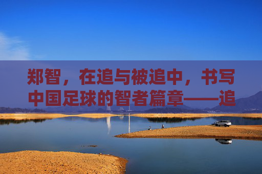 郑智，在追与被追中，书写中国足球的智者篇章——追足球历史，更追时代脉搏，郑智，在追与被追中书写中国足球的智者篇章——追足球历史，更追时代脉搏