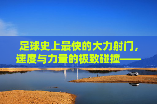 足球史上最快的大力射门，速度与力量的极致碰撞——探寻足球运动中的速度之巅，足球史上最快的大力射门，速度与力量的极致碰撞——探寻足球运动中的速度之巅