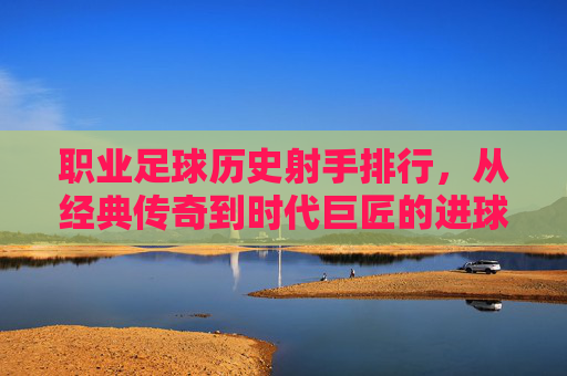 职业足球历史射手排行，从经典传奇到时代巨匠的进球传奇，职业足球历史射手排行，经典传奇与时代巨匠的进球传奇