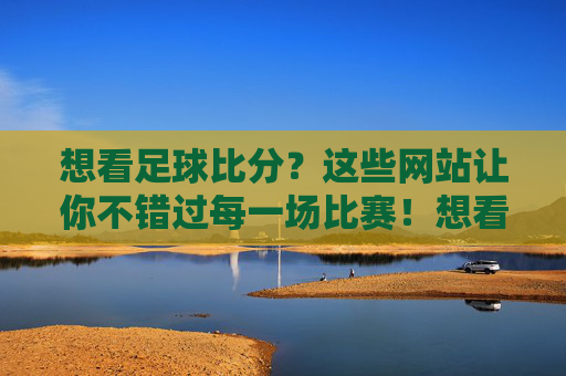 想看足球比分？这些网站让你不错过每一场比赛！想看足球比分？这些网站让你不错过每一场比赛！