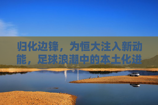 归化边锋,为恒大注入新动能,足球浪潮中的本土化进攻利器,归化边锋,为恒大注入新动能,足球浪潮中的本土化进攻利器