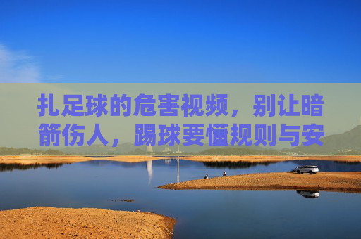 扎足球的危害视频，别让暗箭伤人，踢球要懂规则与安全，足球扎人危害视频，踢球需守规则，防暗箭伤人
