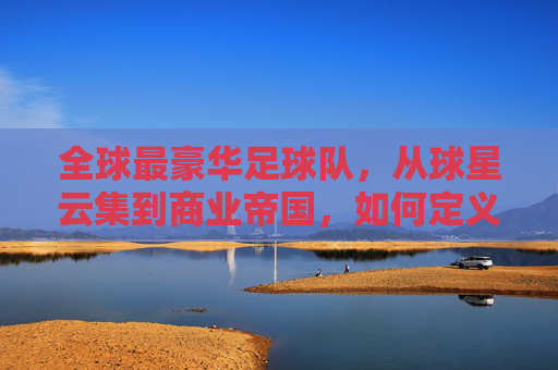 全球最豪华足球队,从球星云集到商业帝国,如何定义足球的巅峰?全球最豪华足球队,从球星云集到商业帝国,如何定义足球的巅峰?