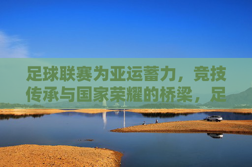 足球联赛为亚运蓄力,竞技传承与国家荣耀的桥梁,足球联赛为亚运蓄力,竞技传承与国家荣耀的桥梁