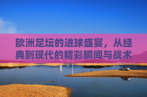欧洲足坛的进球盛宴，从经典到现代的精彩瞬间与战术智慧，欧洲足坛的进球盛宴，从经典到现代的精彩瞬间与战术智慧