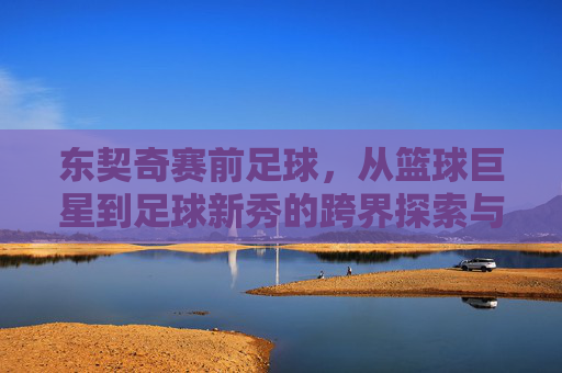 东契奇赛前足球，从篮球巨星到足球新秀的跨界探索与赛场期待，东契奇跨界足球，从篮球巨星到赛场新秀的探索与期待