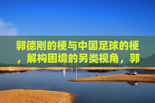 郭德刚的梗与中国足球的梗,解构困境的另类视角,郭德刚的梗与中国足球的梗,解构困境的另类视角