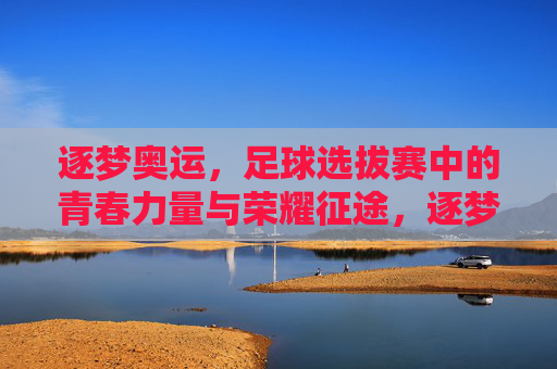 逐梦奥运，足球选拔赛中的青春力量与荣耀征途，逐梦奥运，足球选拔赛中的青春力量与荣耀征途