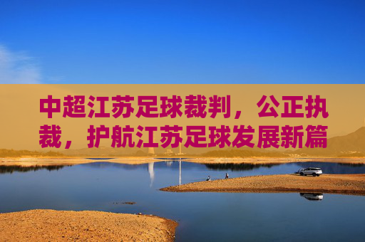 中超江苏足球裁判,公正执裁,护航江苏足球发展新篇章,中超江苏足球裁判,公正执裁,护航发展新篇章