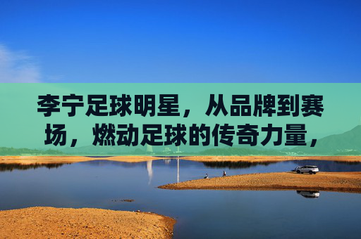 李宁足球明星,从品牌到赛场,燃动足球的传奇力量,李宁足球明星,燃动足球的传奇力量,从品牌到赛场